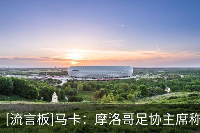 [流言板]马卡：摩洛哥足协主席称将承办2030世界杯决赛，FIFA已否认